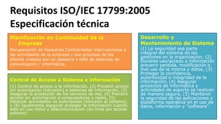 Requisitos ISO/IEC 17799:2005
Especificación técnica
Planificación en Continuidad de la
Empresa
Recuperación de Desastres Contrarrestar interrupciones a
las actividades de la empresa y sus procesos de los
efectos creados por un desastre o falla de sistemas de
comunicación / informática.
Desarrollo y
Mantenimiento de Sistema
(1) La seguridad sea parte
integral del sistema de las
gestiones en la organización, (2)
Durante uso/acceso a información
prevenir perdida, modificación o
mal uso de la misma y datos, (3)
Proteger la confidencia,
autenticidad e integridad de la
información, (4) Asegurar
proyectos de informática y
actividades de soporte se realicen
de manera segura, (5) Mantener
la seguridad de las aplicaciones y
plataforma operativa en el uso de
datos, información y "software".
Control de Acceso a Sistema e información
(1) Control de acceso a la información, (2) Prevenir acceso
sin autorización (intrusión) a sistemas de información, (3)
Asegurar la protección de los servicios de red, (4) Prevenir
acceso sin autorización a computadores y redes, (5)
Detectar actividades no autorizadas (intrusión al sistema),
y (6) Igualmente asegurar proteger la información cuando
esta en uso móvil y telecomunicación (en línea por acceso
externo)
 