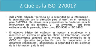 ¿ Qué es la ISO 27001?
• ISO 27001, titulada "gerencia de la seguridad de la información -
la especificación con la dirección para el uso", es el reemplazo
para Bs7799-2. Se piensa para proporcionar la fundación para la
intervención de los terceros, y ' se armoniza ' con otros
estándares de la gerencia, tales como ISO 9001 y ISO 14001.
• El objetivo básico del estándar es ayudar a establecer y a
mantener un sistema de gerencia eficaz de información, usando
un acercamiento continuo de la mejora. Pone principios de la
OCDE en ejecución (organización para la cooperación y el
desarrollo económicos), gobernando la seguridad de los sistemas
de la información y de la red
 