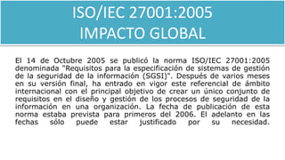 ISO/IEC 27001:2005
IMPACTO GLOBAL
El 14 de Octubre 2005 se publicó la norma ISO/IEC 27001:2005
denominada "Requisitos para la especificación de sistemas de gestión
de la seguridad de la información (SGSI)". Después de varios meses
en su versión final, ha entrado en vigor este referencial de ámbito
internacional con el principal objetivo de crear un único conjunto de
requisitos en el diseño y gestión de los procesos de seguridad de la
información en una organización. La fecha de publicación de esta
norma estaba prevista para primeros del 2006. El adelanto en las
fechas sólo puede estar justificado por su necesidad.
 