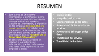 RESUMEN
• ISO 27001 es una Norma
internacional y Certificable, define
cuales son los procesos necesarios
para garantizar una correcta
Gestión de Información, e implantar
en las empresa del siglo XXI una
nueva necesidad , la calidad en el
tratamiento de la información , la
gestión de la calidad en el uso de la
información que es “Gestión de la
Seguridad Informática”
• El panorama que se avecina en
relación a los sistemas de
información, que las tradicionales
tres patas de la seguridad se han
ampliado a siete:
 