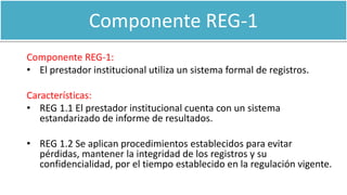 Componente REG-1
Componente REG-1:
• El prestador institucional utiliza un sistema formal de registros.
Características:
• REG 1.1 El prestador institucional cuenta con un sistema
estandarizado de informe de resultados.
• REG 1.2 Se aplican procedimientos establecidos para evitar
pérdidas, mantener la integridad de los registros y su
confidencialidad, por el tiempo establecido en la regulación vigente.
 