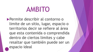 AMBITO
Permite describir al contorno o
limite de un sitio, lugar, espacio o
territorios decir se refiere al área
que esta contenida o comprendida
dentro de ciertos limites y cabe
resaltar que también puede ser un
espacio ideal
 