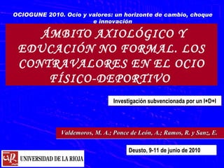 ÁMBITO AXIOLÓGICO Y EDUCACIÓN NO FORMAL. LOS CONTRAVALORES EN EL OCIO FÍSICO-DEPORTIVO  OCIOGUNE 2010. Ocio y valores: un horizonte de cambio, choque e innovación Deusto, 9-11 de junio de 2010 Investigación subvencionada por un I+D+I Valdemoros, M. A.; Ponce de León, A.; Ramos, R. y Sanz, E.  