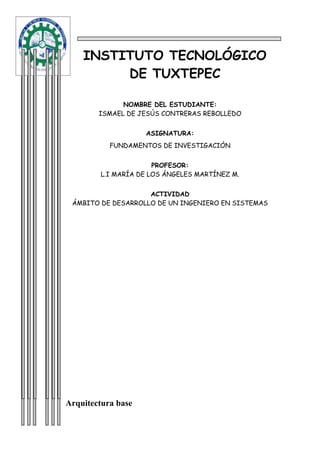 INSTITUTO TECNOLÓGICO
         DE TUXTEPEC

              NOMBRE DEL ESTUDIANTE:
        ISMAEL DE JESÚS CONTRERAS REBOLLEDO


                    ASIGNATURA:
           FUNDAMENTOS DE INVESTIGACIÓN


                      PROFESOR:
        L.I MARÍA DE LOS ÁNGELES MARTÍNEZ M.


                    ACTIVIDAD
 ÁMBITO DE DESARROLLO DE UN INGENIERO EN SISTEMAS




Arquitectura base
 