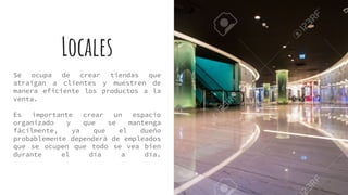 Locales
Se ocupa de crear tiendas que
atraigan a clientes y muestren de
manera eficiente los productos a la
venta.
Es importante crear un espacio
organizado y que se mantenga
fácilmente, ya que el dueño
probablemente dependerá de empleados
que se ocupen que todo se vea bien
durante el día a día.
 