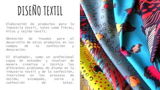 DISEÑO TEXTIL
Elaboración de productos para la
industria textil, tales como fibras,
hilos y tejido textil.
Obtención de insumos para el
desarrollo de otros productos en los
campos de la confección y
decoración.
El diseñador, como un profesional
capaz de entender y resolver de
manera creativa y técnica los
diferentes problemas de diseño en la
industria textil y de la confección,
interviene en los procesos de
tejido, estampado, corte y
confección de telas.
 