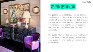 Diseño residencial
Me quiero especializar en el diseño
residencial, porque es un espacio en
donde el usuario es parte del diseño,
ya que se diseña exclusivamente para
la persona que habita este espacio,
no como en los demás que es más
general.
Me gusta “hacer los sueños realidad”,
y con este tipo de especialización
uno puede lograr esto de manera más
específica.
Gabriela
 