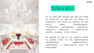 Diseño de hoteles
Es la rama del diseño que más me llama
la atención ya que en un hotel se
encuentra una pizca de muchas de las
otras ramas (restaurantes,
residencial, paisajismo, luminaria,
acústico, comercial , mobiliario,
textil, eventos, entre otros).
Me agrada ya que es un espacio donde
se pueden crear en sus subdivisiones
innumerables composiciones,
sensaciones y experiencias para el
espectador.
Amelia
 
