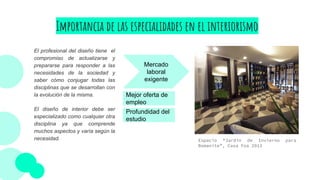 Importancia de las especialidades en el interiorismo
El profesional del diseño tiene el
compromiso de actualizarse y
prepararse para responder a las
necesidades de la sociedad y
saber cómo conjugar todas las
disciplinas que se desarrollan con
la evolución de la misma.
El diseño de interior debe ser
especializado como cualquier otra
disciplina ya que comprende
muchos aspectos y varía según la
necesidad.
Mercado
laboral
exigente
Mejor oferta de
empleo
Profundidad del
estudio
Espacio “Jardín de Invierno para
Bomanite”, Casa Foa 2013
 