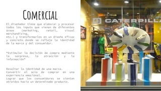 ComercialEl diseñador tiene que elaborar y procesar
todos los inputs que vienen de diferentes
áreas (marketing, retail, visual
merchandising,
etc.) y transformarlos en un diseño eficaz
y concreto donde se refleje la identidad
de la marca y del consumidor.
“Estimular la decisión de compra mediante
la sorpresa, la atracción y la
información”
Resaltar la identidad de una marca.
Convertir el acto de comprar en una
experiencia emocional.
Lograr que los consumidores se sientan
atraídos hacia un determinado producto.
 