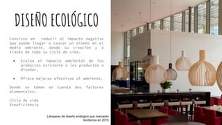 DISEÑO ECOLÓGICO
Consiste en reducir el impacto negativo
que puede llegar a causar un diseño en el
medio ambiente, desde su creación y a
través de todo su ciclo de vida.
● Evalúa el impacto ambiental de los
productos existente o los productos a
diseñar.
● Ofrece mejoras efectivas al ambiente.
Donde se toman en cuenta dos factores
elementales:
Ciclo de vida
Ecoeficiencia
Lámparas de diseño ecológico que marcarán
tendencia en 2015
 