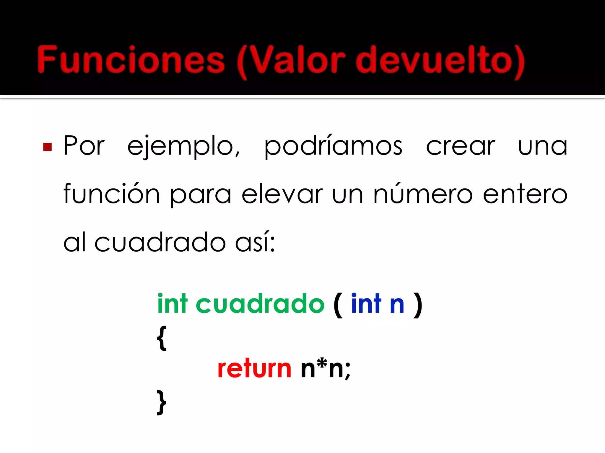 

Por ejemplo, podríamos crear una
función para elevar un número entero
al cuadrado así:
int cuadrado ( int n )
{
return n*n;
}

 