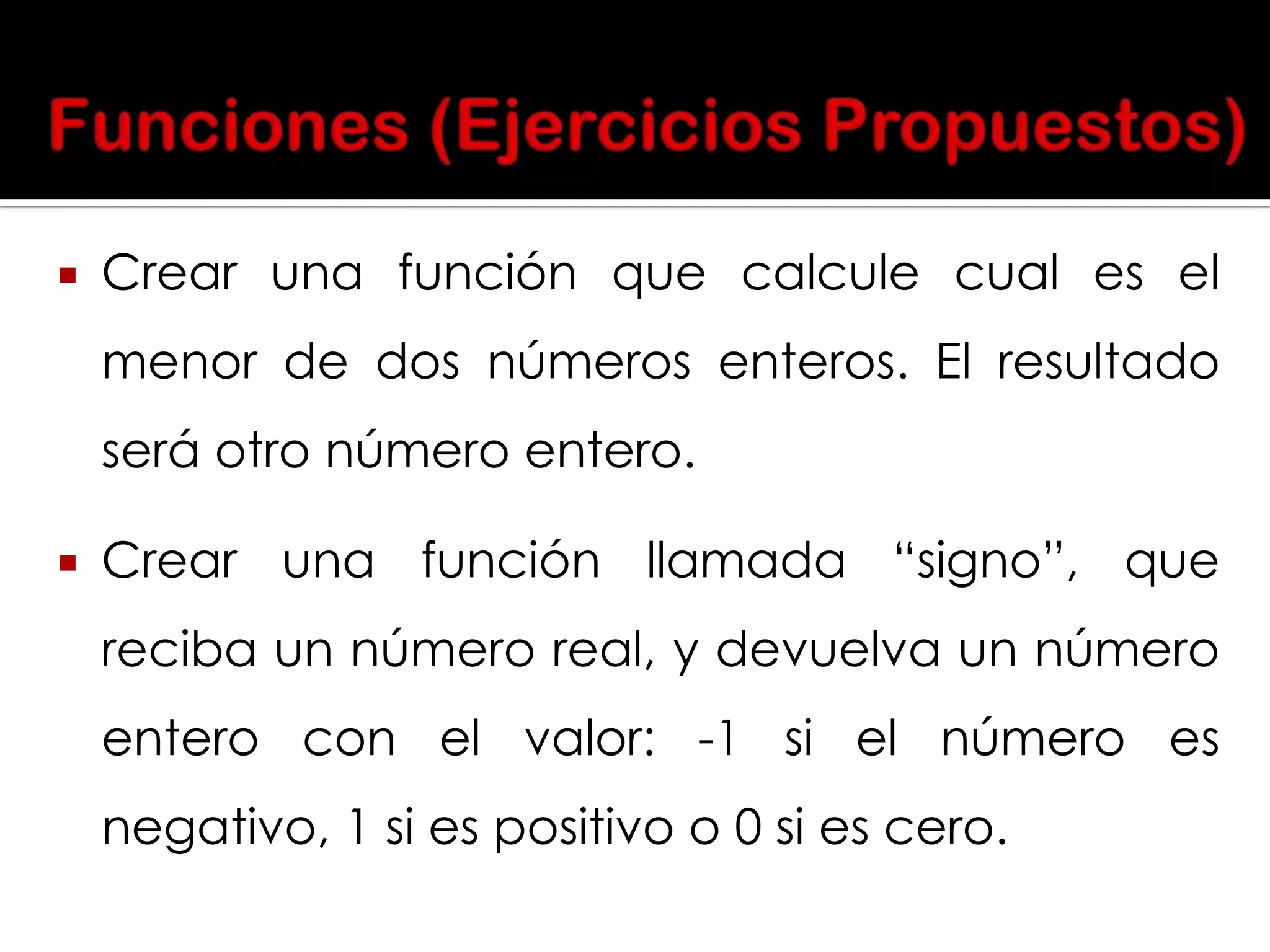 

Crear una función que calcule cual es el
menor de dos números enteros. El resultado
será otro número entero.



Crear una función llamada “signo”, que
reciba un número real, y devuelva un número

entero con el valor: -1 si el número es
negativo, 1 si es positivo o 0 si es cero.

 