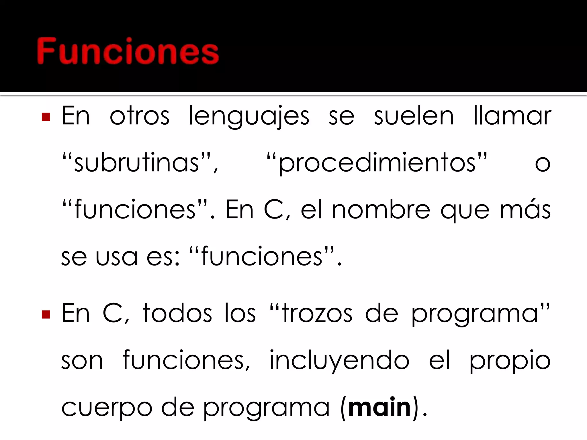 

En otros lenguajes se suelen llamar

“subrutinas”,

“procedimientos”

o

“funciones”. En C, el nombre que más

se usa es: “funciones”.


En C, todos los “trozos de programa”

son funciones, incluyendo el propio
cuerpo de programa (main).

 