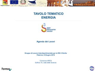 TAVOLO TEMATICO
ENERGIA
Agenda dei Lavori
Gruppo di Lavoro Interdipartimentale per la RIS 3 Sicilia
Palermo, 6 Giugno 2014
Consorzio ARCA
Edificio 16, viale delle Scienze
 
