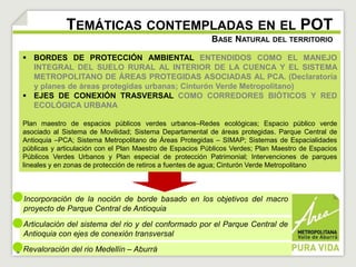 TEMÁTICAS CONTEMPLADAS EN EL POT 
BASE NATURAL DEL TERRITORIO 
 BORDES DE PROTECCIÓN AMBIENTAL ENTENDIDOS COMO EL MANEJO 
INTEGRAL DEL SUELO RURAL AL INTERIOR DE LA CUENCA Y EL SISTEMA 
METROPOLITANO DE ÁREAS PROTEGIDAS ASOCIADAS AL PCA. (Declaratoria 
y planes de áreas protegidas urbanas; Cinturón Verde Metropolitano) 
 EJES DE CONEXIÓN TRASVERSAL COMO CORREDORES BIÓTICOS Y RED 
ECOLÓGICA URBANA 
Plan maestro de espacios públicos verdes urbanos–Redes ecológicas; Espacio público verde 
asociado al Sistema de Movilidad; Sistema Departamental de áreas protegidas. Parque Central de 
Antioquia –PCA; Sistema Metropolitano de Áreas Protegidas – SIMAP; Sistemas de Espacialidades 
públicas y articulación con el Plan Maestro de Espacios Públicos Verdes; Plan Maestro de Espacios 
Públicos Verdes Urbanos y Plan especial de protección Patrimonial; Intervenciones de parques 
lineales y en zonas de protección de retiros a fuentes de agua; Cinturón Verde Metropolitano 
Incorporación de la noción de borde basado en los objetivos del macro 
proyecto de Parque Central de Antioquia 
Articulación del sistema del rio y del conformado por el Parque Central de 
Antioquia con ejes de conexión transversal 
Revaloración del rio Medellín – Aburrá 
 