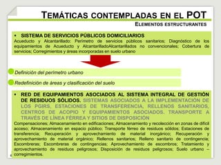 TEMÁTICAS CONTEMPLADAS EN EL POT 
 SISTEMA DE SERVICIOS PÚBLICOS DOMICILIARIOS 
Acueducto y Alcantarillado: Perímetro de servicios públicos sanitarios; Diagnóstico de los 
equipamientos de Acueducto y AlcantarilladoAlcantarillados no convencionales; Cobertura de 
servicios; Corregimientos y áreas incorporadas en suelo urbano 
Definición del perímetro urbano 
Redefinición de áreas y clasificación del suelo 
ELEMENTOS ESTRUCTURANTES 
 RED DE EQUIPAMIENTOS ASOCIADOS AL SISTEMA INTEGRAL DE GESTIÓN 
DE RESIDUOS SÓLIDOS. SISTEMAS ASOCIADOS A LA IMPLEMENTACIÓN DE 
LOS PGIRS, ESTACIONES DE TRANSFERENCIA, RELLENOS SANITARIOS, 
CENTROS DE ACOPIO Y EQUIPAMIENTOS ASOCIADOS. TRANSPORTE A 
TRAVÉS DE LÍNEA FÉRREA Y SITIOS DE DISPOSICIÓN 
Compensaciones; Almacenamiento en edificaciones; Almacenamiento y recolección en zonas de difícil 
acceso; Almacenamiento en espacio público; Transporte férreo de residuos sólidos; Estaciones de 
transferencia; Recuperación y aprovechamiento de material inorgánico; Recuperación y 
aprovechamiento de material orgánico; Rellenos sanitarios; Relleno sanitario de contingencia; 
Escombreras; Escombreras de contingencias; Aprovechamiento de escombros; Tratamiento y 
aprovechamiento de residuos peligrosos; Disposición de residuos peligrosos; Suelo urbano – 
corregimientos. 
 