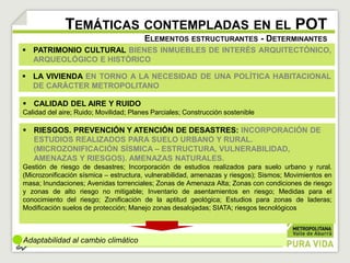 TEMÁTICAS CONTEMPLADAS EN EL POT 
 PATRIMONIO CULTURAL BIENES INMUEBLES DE INTERÉS ARQUITECTÓNICO, 
ARQUEOLÓGICO E HISTÓRICO 
Adaptabilidad al cambio climático 
ELEMENTOS ESTRUCTURANTES - DETERMINANTES 
 LA VIVIENDA EN TORNO A LA NECESIDAD DE UNA POLÍTICA HABITACIONAL 
DE CARÁCTER METROPOLITANO 
 CALIDAD DEL AIRE Y RUIDO 
Calidad del aire; Ruido; Movilidad; Planes Parciales; Construcción sostenible 
 RIESGOS. PREVENCIÓN Y ATENCIÓN DE DESASTRES: INCORPORACIÓN DE 
ESTUDIOS REALIZADOS PARA SUELO URBANO Y RURAL. 
(MICROZONIFICACIÓN SÍSMICA – ESTRUCTURA, VULNERABILIDAD, 
AMENAZAS Y RIESGOS). AMENAZAS NATURALES. 
Gestión de riesgo de desastres; Incorporación de estudios realizados para suelo urbano y rural. 
(Microzonificación sísmica – estructura, vulnerabilidad, amenazas y riesgos); Sismos; Movimientos en 
masa; Inundaciones; Avenidas torrenciales; Zonas de Amenaza Alta; Zonas con condiciones de riesgo 
y zonas de alto riesgo no mitigable; Inventario de asentamientos en riesgo; Medidas para el 
conocimiento del riesgo; Zonificación de la aptitud geológica; Estudios para zonas de laderas; 
Modificación suelos de protección; Manejo zonas desalojadas; SIATA; riesgos tecnológicos 
 
