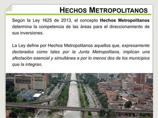 HECHOS METROPOLITANOS 
Según la Ley 1625 de 2013, el concepto Hechos Metropolitanos 
determina la competencia de las áreas para el direccionamiento de 
sus inversiones. 
La Ley define por Hechos Metropolitanos aquellos que, expresamente 
declarados como tales por la Junta Metropolitana, implican una 
afectación esencial y simultánea a por lo menos dos de los municipios 
que la integran. 
 