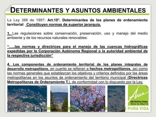DETERMINANTES Y ASUNTOS AMBIENTALES 
La Ley 388 de 1997: Art.10°. Determinantes de los planes de ordenamiento 
territorial. Constituyen normas de superior jerarquía. 
1. Las regulaciones sobre conservación, preservación, uso y manejo del medio 
ambiente y de los recursos naturales renovables: 
“…..las normas y directrices para el manejo de las cuencas hidrográficas 
expedidas por la Corporación Autónoma Regional o la autoridad ambiental de 
la respectiva jurisdicción” 
4. Los componentes de ordenamiento territorial de los planes integrales de 
desarrollo metropolitano, en cuanto se refieran a hechos metropolitanos, así como 
las normas generales que establezcan los objetivos y criterios definidos por las áreas 
metropolitanas en los asuntos de ordenamiento del territorio municipal (Directrices 
Metropolitanas de Ordenamiento T.), de conformidad con lo dispuesto por la Ley. 
 