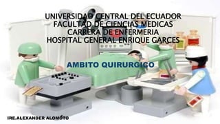 UNIVERSIDAD CENTRAL DEL ECUADOR
FACULTAD DE CIENCIAS MEDICAS
CARRERA DE ENFERMERIA
HOSPITAL GENERAL ENRIQUE GARCES
AMBITO QUIRURGICO
IRE.ALEXANDER ALOMOTO
 