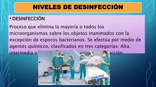 NIVELES DE DESINFECCIÓN
• DESINFECCIÓN
Proceso que elimina la mayoría o todos los
microorganismos sobre los objetos inanimados con la
excepción de esporos bacterianos. Se efectúa por medio de
agentes químicos, clasificados en tres categorías: Alta,
intermedia y baja, según la intensidad de su acción.
 
