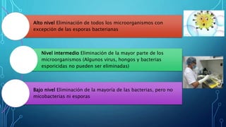 Alto nivel Eliminación de todos los microorganismos con
excepción de las esporas bacterianas
Nivel intermedio Eliminación de la mayor parte de los
microorganismos (Algunos virus, hongos y bacterias
esporicidas no pueden ser eliminadas)
Bajo nivel Eliminación de la mayoría de las bacterias, pero no
micobacterias ni esporas
 