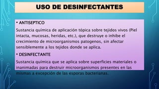 USO DE DESINFECTANTES
• ANTISEPTICO
Sustancia química de aplicación tópica sobre tejidos vivos (Piel
intacta, mucosas, heridas, etc.), que destruye o inhibe el
crecimiento de microorganismos patogenos, sin afectar
sensiblemente a los tejidos donde se aplica.
• DESINFECTANTE
Sustancia química que se aplica sobre superficies materiales o
inanimadas para destruir microorganismos presentes en las
mismas a excepción de las esporas bacterianas.
 
