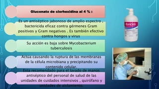 Gluconato de clorhexidina al 4 % :
Es un antiséptico jabonoso de amplio espectro ,
bactericida eficaz contra gérmenes Gram
positivos y Gram negativos . Es también efectivo
contra hongos y virus
Su acción es baja sobre Mycobacterium
tuberculosis
Actúa causando la ruptura de las membranas
de la célula microbiana y precipitando su
contenido celular.
Esta recomendado para el lavado de manos
antiséptico del personal de salud de las
unidades de cuidados intensivos , quirófano y
unidades de aislamiento.
 
