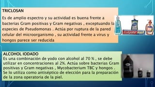 TRICLOSAN
Es de amplio espectro y su actividad es buena frente a
bacterias Gram positivas y Gram negativas , exceptuando las
especies de Pseudomonas . Actúa por ruptura de la pared
celular del microorganismo , su actividad frente a virus y
hongos parece ser reducida
ALCOHOL IODADO
Es una combinación de yodo con alcohol al 70 % , se debe
utilizar en concentraciones al 2%. Actúa sobre bacterias Gram
positivas y Gram negativas , Mycobacterium TBC y hongos .
Se lo utiliza como antiséptico de elección para la preparación
de la zona operatoria de la piel.
 