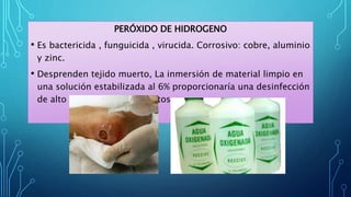 PERÓXIDO DE HIDROGENO
• Es bactericida , funguicida , virucida. Corrosivo: cobre, aluminio
y zinc.
• Desprenden tejido muerto, La inmersión de material limpio en
una solución estabilizada al 6% proporcionaría una desinfección
de alto nivel en treinta minutos.
 