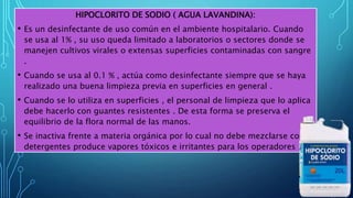 HIPOCLORITO DE SODIO ( AGUA LAVANDINA):
• Es un desinfectante de uso común en el ambiente hospitalario. Cuando
se usa al 1% , su uso queda limitado a laboratorios o sectores donde se
manejen cultivos virales o extensas superficies contaminadas con sangre
.
• Cuando se usa al 0.1 % , actúa como desinfectante siempre que se haya
realizado una buena limpieza previa en superficies en general .
• Cuando se lo utiliza en superficies , el personal de limpieza que lo aplica
debe hacerlo con guantes resistentes . De esta forma se preserva el
equilibrio de la flora normal de las manos.
• Se inactiva frente a materia orgánica por lo cual no debe mezclarse con
detergentes produce vapores tóxicos e irritantes para los operadores .
 