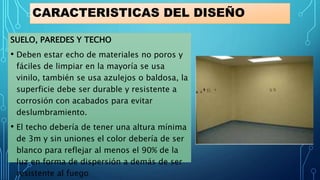 CARACTERISTICAS DEL DISEÑO
SUELO, PAREDES Y TECHO
• Deben estar echo de materiales no poros y
fáciles de limpiar en la mayoría se usa
vinilo, también se usa azulejos o baldosa, la
superficie debe ser durable y resistente a
corrosión con acabados para evitar
deslumbramiento.
• El techo debería de tener una altura mínima
de 3m y sin uniones el color debería de ser
blanco para reflejar al menos el 90% de la
luz en forma de dispersión a demás de ser
resistente al fuego
 
