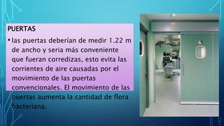 PUERTAS
• las puertas deberían de medir 1.22 m
de ancho y seria más conveniente
que fueran corredizas, esto evita las
corrientes de aire causadas por el
movimiento de las puertas
convencionales. El movimiento de las
puertas aumenta la cantidad de flora
bacteriana.
 