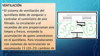 VENTILACIÓN
• El sistema de ventilación del
quirófano debe de asegurar y
controlar el suministro de aire
filtrado. la circulación y el
recambio de aire proporcionan aire
limpio y fresco, evitando la
acumulación de gases anestésicos
en el quirófano. Para instalaciones
con sistemas de recirculación se
recomienda 15 (20-25) cambios de
aire al menos en una hora con 3
 