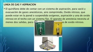 LINEA DE GAS Y ASPIRACION
• El quirófano debe de contar con un sistema de aspiración, para vació y
evacuación de gases anestésicos, aire comprimido, Oxido nitroso, que
puede estar en la pared o suspendido oxígenos, aspiración y una de oxido
nitroso en el techo con un sistema fijo. El aparato de anestesia necesita al
menos dos salidas, para oxígenos, aspiración y una de oxido nitroso.
 