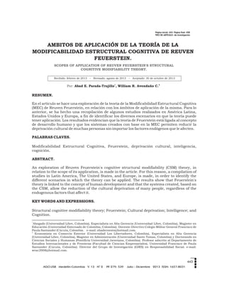 Página inicial: 443- Página final: 458
TIPO DE ARTÍCULO: de investigación
Por:
1 2
Abad E. Parada-Trujillo , William R. Avendaño C.
443
AMBITOS DE APLICACIÓN DE LA TEORÍA DE LA
MODIFICABILIDAD ESTRUCTURAL COGNITIVA DE REUVEN
FEUERSTEIN.
Recibido: febrero de 2013 – Revisado: agosto de 2013 – Aceptado: 30 de octubre de 2013
SCOPES OF APPLICATION OF REUVEN FEUERSTEIN'S STRUCTURAL
COGNITIVE MODIFIABILITY THEORY.
RESUMEN.
En el artículo se hace una exploración de la teoría de la Modificabilidad Estructural Cognitiva
(MEC) de Reuven Feuerstein, en relación con los ámbitos de aplicación de la misma. Para lo
anterior, se ha hecho una recopilación de algunos estudios realizados en América Latina,
Estados Unidos y Europa, a fin de identificar los diversos escenarios en que la teoría puede
tener aplicación. Los resultados evidencian que la teoría de Feuerstein está ligada al concepto
de desarrollo humano y que los sistemas creados con base en la MEC permiten reducir la
deprivación cultural de muchas personas sin importar los factores endógenos que le afecten.
PALABRAS CLAVES.
Modificabilidad Estructural Cognitiva, Feuerstein, deprivación cultural, inteligencia,
cognición.
ABSTRACT.
An exploration of Reuven Feuerstein's cognitive structural modifiability (CSM) theory, in
relation to the scope of its application, is made in the article. For this reason, a compilation of
studies in Latin America, The United States, and Europe, is made, in order to identify the
different scenarios in which the theory can be applied. The results show that Feuerstein's
theory is linked to the concept of human development and that the systems created, based on
the CSM, allow the reduction of the cultural deprivation of many people, regardless of the
endogenous factors that affect it.
KEY WORDS AND EXPRESSIONS.
Structural cognitive modifiability theory; Feuerstein; Cultural deprivation; Intelligence; and
Cognition.
1
Abogado (Universidad Libre, Colombia), Especialista en Alta Gerencia (Universidad Libre, Colombia), Magister en
Educación (Universidad Externado de Colombia, Colombia). Docente-Directivo Colegio Militar General Francisco de
Paula Santander (Cúcuta, Colombia. e-mail: abadernesto@hotmail.com.
2
Economista en Comercio Exterior (Universidad Los Libertadores, Colombia), Especialista en Alta Gerencia
(Universidad Libre, Colombia), Magister en Administración (Universidad Santo Tomas, Colombia) y Doctorando en
Ciencias Sociales y Humanas (Pontificia Universidad Javeriana, Colombia). Profesor adscrito al Departamento de
Estudios Internacionales y de Fronteras (Facultad de Ciencias Empresariales), Universidad Francisco de Paula
Santander (Cúcuta, Colombia). Director del Grupo de Investigación (GIRS) en Responsabilidad Social. e-mail:
wrac2008@hotmail.com.
o
AGO.USB Medellín-Colombia V. 13 N 2 PP. 279- 539 Julio - Diciembre 2013 ISSN: 1657-8031
 