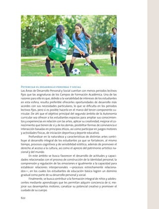 Potenciar el desarrollo personal y social
Las Áreas de Desarrollo Personal y Social cuentan con menos periodos lectivos
ﬁjos que las asignaturas de los Campos de Formación Académica. Una de las
razones para ello es que, debido a la variabilidad de intereses de los estudiantes
en esta esfera, resulta preferible ofrecerles oportunidades de desarrollo más
acordes con sus necesidades particulares, lo que se diﬁculta en los periodos
lectivos ﬁjos, pero sí es posible hacerlo en el marco del tercer componente cu-
rricular. De ahí que el objetivo principal del segundo ámbito de la Autonomía
curricular sea ofrecer a los estudiantes espacios para ampliar sus conocimien-
tos y experiencias en relación con las artes, aplicar su creatividad, mejorar el co-
nocimiento que tienen de sí y de los demás, posibilitar formas de convivencia e
interacción basadas en principios éticos, así como participar en juegos motores
y actividades físicas, de iniciación deportiva y deporte educativo.
Profundizar en la naturaleza y características de distintas artes contri-
buye al desarrollo integral de los estudiantes ya que se fortalecen, al mismo
tiempo, procesos cognitivos y de sensibilidad estética, además de promover el
derecho al acceso a la cultura, así como el aprecio del patrimonio artístico na-
cional y del mundo.
En este ámbito se busca favorecer el desarrollo de actitudes y capaci-
dades relacionadas con el proceso de construcción de la identidad personal, la
comprensión y regulación de las emociones e igualmente a la capacidad para
establecer relaciones interpersonales —procesos estrechamente relaciona-
dos—, en los cuales los estudiantes de educación básica logren un dominio
gradual como parte de su desarrollo personal y social.
Finalmente, se busca contribuir a la formación integral de niños y adoles-
centes mediante aprendizajes que les permitan adquirir conciencia de sí, me-
jorar sus desempeños motores, canalizar su potencial creativo y promover el
cuidado de su cuerpo.
622
 