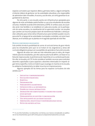 espacios curriculares que requieran alberca, gimnasio, teatro, o alguno semejante,
el director deberá de gestionar con las autoridades educativas y los responsables
de administrar tales inmuebles, el acceso y uso de estos, así como garantizar la se-
guridad de los alumnos.
Por otra parte, si una escuela cuenta con infraestructura apropiada para
algunas de estas actividades podrá facilitar su uso a los estudiantes de escuelas
cercanas, mediante acuerdo entre directores y CEPSE. En ambos casos, los acuer-
dos serán más factibles si se establecen en cada zona escolar, con la participa-
ción de varias escuelas y la coordinación de la supervisión escolar. Las escuelas
que cuenten con recursos propios (sean de transferencias federales u otros) po-
drán utilizarlos para rentar dicha infraestructura pero también pueden recurrir,
para este ﬁn, al apoyo de las autoridades municipales o estatales, así como hacer
alianzas, en el sentido que se plantea en el segundo apartado de este Plan.
Nuevos contenidos relevantes
Este ámbito brinda la posibilidad de sumar al currículo temas de gran interés
para los estudiantes pero que no se tratan en las asignaturas y áreas del
currículo obligatorio porque son susceptibles de aprenderse fuera de la escuela.
Algunos de estos son cada vez más relevantes para la vida y de mayor
interés para los estudiantes, por ello cada escuela ha de deﬁnir, con base en su
Ruta de mejora escolar, la pertinencia de impartirlas en su contexto particular.
Por ello, la escuela y el CTE ha de considerar también recursos para contratar
docentes capacitados o para capacitar a docentes interesados en impartir al-
gún tema especíﬁco. Como en todo lo que se ponga en marcha en la escuela,
la calidad es fundamental y no debe incurrirse en improvisaciones.
Algunos ejemplos de los temas para los espacios curriculares de este
ámbito son:266
(stop motion
266
Es una lista ilustrativa, no exhaustiva. Los temas y sus marcos conceptuales se publica-
rán en los lineamientos que la SEP emita para el componente Autonomía curricular.
624
 