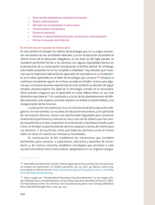 El futuro de los talleres de tecnología
En este ámbito se incluyen los talleres de tecnología que, en su origen, estuvie-
ron vinculados con las actividades laborales, y al ser la educación secundaria el
último tramo de la educación obligatoria, en los años 70 del siglo pasado, se
consideró pertinente formar a los alumnos con alguna especialidad técnica en
la perspectiva de su consecuente incorporación al ámbito laboral. Sin embargo,
este loable propósito no se ha cumplido a cabalidad. Hay estudios que mues-
tran que la trayectoria laboral de los egresados de secundaria no se fundamen-
ta en el oﬁcio aprendido en el taller de tecnología que cursaron.269
Tampoco si
continúan estudiando siguen en la línea cursada en el taller, incluso para algu-
nos que no tuvieron buenas experiencias en este contexto su decisión de seguir
estudios postsecundarios los alejó de la tecnología cursada en la secundaria.
Otros estudios aseguran que lo aprendido en estos talleres tiene un uso más
doméstico que laboral.270
En conclusión y a la luz de los planteamientos del Mo-
delo Educativo, este espacio curricular requiere un análisis en profundidad y una
reorganización de los recursos.
La educación secundaria ya no es el nivel terminal de la educación obli-
gatoria. En este sentido, las escuelas de educación secundaria, y en particular
las secundarias técnicas, tienen una oportunidad inigualable para renovarse
analizando la pertinencia y relevancia, uno a uno, de los talleres que han veni-
do impartiendo y si estos responden al contexto de su localidad, estado y país
o bien se brindan la oportunidad de abrir los espacios a temas de interés para
sus alumnos. Y, de esa forma, evitar que todos los alumnos cursen el mismo
taller, sin tener en cuenta sus intereses y necesidades.
En consecuencia, la AEL establecerá los mecanismos que considere
pertinentes para convocar a supervisores, directores y docentes de secun-
darias y, de manera conjunta, establecer estrategias que permitan a cada
escuela secundaria hacer estos análisis, apoyándose en sus órganos colegia-
269
Véase Messina Raimondi, Graciela “Jóvenes egresado de la secundaria técnica mexicana.
Un estudio de trayectorias”, en Perﬁles educativos, vol. 35, núm. 141, México, enero 2013.
Consultado en abril de 2017 en: http://www.scielo.org.mx/scielo.php?script=sci_arttext&p
id=S0185-26982013000300004
270
Véase Lauglo, Jon, “Vocationalised Secondary Education Revisited”, en Jon Lauglo y Ru-
pert Maclean (eds.), Vocationalisation of Secondary Education Revisited, Dordrecht, UNES-
CO/International Center for Technical and Vocational Education and Training (UNEVOC)/
Banco Mundial/Springer Press, 2005, pp. 3-50.
626
 