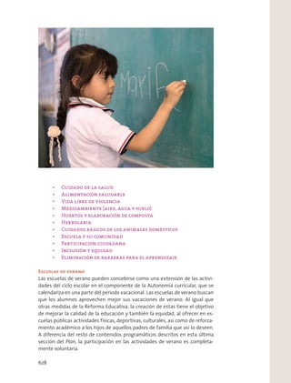 Escuelas de verano
Las escuelas de verano pueden concebirse como una extensión de las activi-
dades del ciclo escolar en el componente de la Autonomía curricular, que se
calendariza en una parte del periodo vacacional. Las escuelas de verano buscan
que los alumnos aprovechen mejor sus vacaciones de verano. Al igual que
otras medidas de la Reforma Educativa, la creación de estas tiene el objetivo
de mejorar la calidad de la educación y también la equidad, al ofrecer en es-
cuelas públicas actividades físicas, deportivas, culturales, así como de reforza-
miento académico a los hijos de aquellos padres de familia que así lo deseen.
A diferencia del resto de contenidos programáticos descritos en esta última
sección del Plan, la participación en las actividades de verano es completa-
mente voluntaria.
628
 