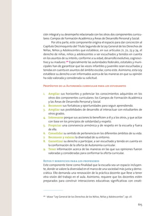 ción integral y su desempeño relacionado con los otros dos componentes curricu-
lares: Campos de Formación Académica y Áreas de Desarrollo Personal y Social.
Por otra parte, este componente origina el espacio para dar concreción al
Capítulo Decimoquinto del Título Segundo de la Ley General de los Derechos de
Niñas, Niños y Adolescentes que establece, en sus artículos 71, 72, 73 y 74, el
derecho de niñas, niños y adolescentes a ser escuchados y tenidos en cuenta
en los asuntos de su interés, conforme a su edad, desarrollo evolutivo, cognosci-
tivo y su madurez.261
Especialmente las autoridades federales, estatales y muni-
cipales han de garantizar que las voces infantiles y juveniles sean escuchadas y
tenidas en cuenta en asuntos del ámbito escolar, como este. Asimismo, esta Ley
establece su derecho a ser informados acerca de las maneras en que su opinión
ha sido valorada y considerada su solicitud.
Propósitos de la Autonomía curricular para los estudiantes
1. Ampliar sus horizontes y potenciar los conocimientos adquiridos en los
otros dos componentes curriculares: los Campos de Formación Académica
y las Áreas de Desarrollo Personal y Social.
2. Reconocer sus fortalezas y oportunidades para seguir aprendiendo.
3. Ampliar sus posibilidades de desarrollo al interactuar con estudiantes de
otros grados.
4. Interesarse porque sus acciones lo beneﬁcien a él y a los otros, y que actúe
con base en los principios de solidaridad y respeto.
5. Propiciar una convivencia armónica y de respeto en la escuela y fuera
de ella.
6. Consolidar su sentido de pertenencia en los diferentes ámbitos de su vida.
7. Reconocer y valorar la diversidad de su entorno.
8. Garantizar su derecho a participar, a ser escuchado y tenido en cuenta en
la conformación de la oferta de Autonomía curricular.
9. Tener información acerca de las maneras en las que sus opiniones fueron
valoradas y consideradas para conformar la oferta curricular.
Retos y beneficios para los profesores
Este componente tiene como ﬁnalidad que la escuela sea un espacio incluyen-
te, donde se valore la diversidad en el marco de una sociedad más justa y demo-
crática. Ello demanda una renovación de la práctica docente que lleve a tener
otra visión del trabajo en el aula. Asimismo, requiere que los docentes estén
preparados para construir interacciones educativas signiﬁcativas con creati-
261
Véase “Ley General de los Derechos de los Niños, Niñas y Adolescentes”, op. cit.
615
 