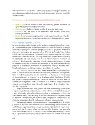 vidad e innovación con el ﬁn de estimular a los estudiantes para alcanzar los
aprendizajes esperados, independientemente de su origen, género o condición
socioeconómica.
Propósitos de la Autonomía curricular para los profesores
1. Movilizar todas sus potencialidades para innovar y generar ambientes de
aprendizaje con diversidad de contextos.
2. Ofrecer a sus estudiantes la oportunidad de aprender a aprender.
3. Reconocer las características, las necesidades y los intereses de sus estu-
diantes y su entorno.
4. Desarrollar diversas estrategias de intervención docente que les permitan tra-
bajar simultáneamente con alumnos de diferentes edades y grados escolares.
Retos y beneficios para la escuela
La Autonomía curricular aspira a sentar las bases para que la escuela se renue-
ve y replanteé estrategias y compromisos con los cuales se fomente el trabajo
colaborativo y colegiado. Con esta perspectiva se busca que, como parte de la
planeación estratégica que ya desarrolla el CTE, este deﬁna objetivos, metas,
estrategiasyformasdeevaluaciónespecíﬁcasparaponerenmarchaestecompo-
nente curricular en cada escuela. Ello exige hacer un balance entre las fortalezas y
las debilidades de cada escuela para diseñar mecanismos que potencien las
primeras y disminuyan las segundas. También requiere construir un proceso
de mejora continua, hacer uso efectivo del tiempo lectivo, y crear ambientes que
propicien el aprendizaje, favorezcan el desarrollo de prácticas docentes ﬂexi-
bles, la participación social responsable y la rendición de cuentas.
En este tercer componente se reconoce la capacidad organizacional que
tiene la comunidad escolar de la educación básica para decidir y comprome-
terse en materia curricular y con ello responder a la diversidad de necesidades
de los estudiantes y su entorno, y se le da a la escuela la facultad de decisión
que ejercerá con responsabilidad para contribuir al logro de una educación de
calidad. Este componente centra su atención en el contexto particular de cada
escuela, considerando, en todo momento, los principios de la educación inclu-
siva, laica y gratuita.
En particular la escuela debe garantizar el derecho de niños y adolescentes
a expresar sus intereses y necesidades, a opinar sobre la posible oferta curricular
y a ser informados sobre el sentido que se dio a su participación y cómo esta
fue valorada. Por su parte, el CTE y las autoridades tienen la obligación de Ley
de disponer e implementar, en el ámbito de sus respectivas competencias, los
mecanismos que garanticen la participación activa de sus estudiantes.
Cada escuela irá ejerciendo gradualmente esta nueva facultad de decidir
y diseñar los espacios curriculares del tercer componente y lo hará con base en
sus fortalezas organizacionales. A mayor capacidad organizacional, mayor Auto-
nomía curricular. Es preciso señalar también que, si las decisiones que la escuela
tome en materia no dieran los resultados deseados en la Ruta de mejora esco-
lar, la supervisión escolar y las propias autoridades locales podrán intervenir en
616
 