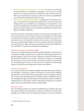 1. Deﬁnir los espacios curriculares de la oferta. Con base en los intereses
de los estudiantes y las fortalezas, capacidades y recursos de la escuela,
organizar un conjunto de espacios curriculares en cada uno de los cinco ám-
bitos de este componente curricular, a partir del universo de posibilidades
que la SEP pondrá a disposición de las escuelas.
2. Seleccionar el enfoque metodológico. La llegada de la Autonomía curri-
cular a la escuela trae consigo oportunidades para renovar las formas de
trabajo escolar. Las actividades que se propongan a los estudiantes, como
situaciones problemáticas o proyectos, deben ser de su interés y motivarlos
para que movilicen todos sus conocimientos y habilidades mediante estra-
tegias de trabajo colaborativo.
Se trata de promover aprendizajes situados, en función de la actividad, el con-
texto y la cultura en la que se produce. En grupos heterogéneos, el aprendizaje
es mediado por las diversas perspectivas de los participantes y, por tanto, la in-
teracción social es un factor determinante a tener en cuenta. La enseñanza que
promueve un aprendizaje situado se centra en prácticas educativas auténticas,
las cuales deben ser reales, relevantes y signiﬁcativas para la vida cotidiana de
los estudiantes.262
Hay diversas estrategias metodológicas:
Aprendizaje basado en problemas (ABP)
Se parte de un problema que los estudiantes deben identiﬁcar e intentar resol-
ver (ensayar, indagar o experimentar el modo de resolverlo), generalmente en
pequeños grupos o de forma individual. Además, las situaciones deben ser po-
tencialmente motivadoras, que inciten a plantearse la solución, a la búsqueda
de información y recursos que lo ayuden a encontrar la solución más plausible.
Las actividades giran en torno a la discusión de un problema y el aprendizaje
surge de la experiencia de trabajar para resolver ese problema.
Trabajo por proyectos
Es una técnica didáctica que incluye actividades que demandan que los estudian-
tes investiguen, construyan y analicen información en función de los objetivos
especíﬁcos de una tarea determinada (proyecto) en la que se organizan activida-
des. La función principal del proyecto es posibilitar que los estudiantes desarro-
llen estrategias de organización de diversos conocimientos escolares mediante el
tratamiento de la información. Durante el desarrollo de proyectos, los alumnos
ganan autonomía y dan sentido social a sus aprendizajes.
Estudio de casos
Esta metodología plantea una situación problemática al estudiante para que
este haga propuestas de tratamiento o solución. Se diferencia de otras meto-
dologías, que también parten de situaciones-problema, en que los problemas
262
Véase Díaz Barriga, Frida, op cit.
618
 