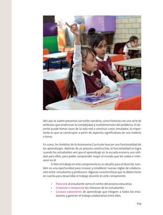 del caso se suelen presentar con estilo narrativo, como historias con una serie de
atributos que evidencian la complejidad y multidimensión del problema. El do-
cente puede tomar casos de la vida real o construir casos simulados; lo impor-
tante es que se construyan a partir de aspectos signiﬁcativos de una materia
o tema.
En suma, los Ámbitos de la Autonomía Curricular buscan una funcionalidad de
los aprendizajes. Además de un proceso constructivo, la funcionalidad se logra
cuando los estudiantes ven que el aprendizaje en la escuela encierra una utili-
dad para ellos, para poder comprender mejor el mundo que los rodea e inter-
venir en él.
Si bien el trabajo en este componente es un desafío para el docente, tam-
bién es una oportunidad para innovar y establecer nuevas reglas de colabora-
ción entre estudiantes y profesores. Algunas características que se deben tener
en cuenta para desarrollar el trabajo docente en este componente:
al estudiante como el centro del proceso educativo.
los intereses de los estudiantes.
de aprendizaje que integren a todos los estu-
diantes y generen el trabajo colaborativo entre ellos.
619
 
