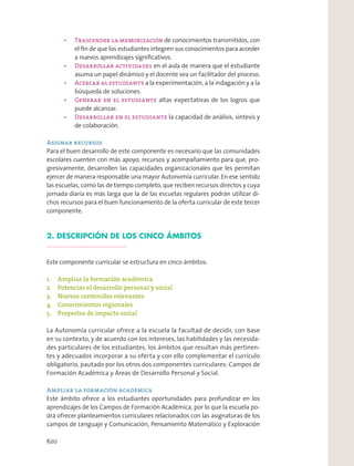 de conocimientos transmitidos, con
el ﬁn de que los estudiantes integren sus conocimientos para acceder
a nuevos aprendizajes signiﬁcativos.
en el aula de manera que el estudiante
asuma un papel dinámico y el docente sea un facilitador del proceso.
a la experimentación, a la indagación y a la
búsqueda de soluciones.
altas expectativas de los logros que
puede alcanzar.
la capacidad de análisis, síntesis y
de colaboración.
Asignar recursos
Para el buen desarrollo de este componente es necesario que las comunidades
escolares cuenten con más apoyo, recursos y acompañamiento para que, pro-
gresivamente, desarrollen las capacidades organizacionales que les permitan
ejercer de manera responsable una mayor Autonomía curricular. En ese sentido
las escuelas, como las de tiempo completo, que reciben recursos directos y cuya
jornada diaria es más larga que la de las escuelas regulares podrán utilizar di-
chos recursos para el buen funcionamiento de la oferta curricular de este tercer
componente.
2. DESCRIPCIÓN DE LOS CINCO ÁMBITOS
Este componente curricular se estructura en cinco ámbitos:
1. Ampliar la formación académica
2. Potenciar el desarrollo personal y social
3. Nuevos contenidos relevantes
4. Conocimientos regionales
5. Proyectos de impacto social
La Autonomía curricular ofrece a la escuela la facultad de decidir, con base
en su contexto, y de acuerdo con los intereses, las habilidades y las necesida-
des particulares de los estudiantes, los ámbitos que resultan más pertinen-
tes y adecuados incorporar a su oferta y con ello complementar el currículo
obligatorio, pautado por los otros dos componentes curriculares: Campos de
Formación Académica y Áreas de Desarrollo Personal y Social.
Ampliar la formación académica
Este ámbito ofrece a los estudiantes oportunidades para profundizar en los
aprendizajes de los Campos de Formación Académica, por lo que la escuela po-
drá ofrecer planteamientos curriculares relacionados con las asignaturas de los
campos de Lenguaje y Comunicación, Pensamiento Matemático y Exploración
620
 