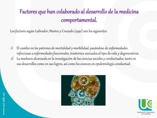 Factores que hancolaborado al desarrollo de la medicina
comportamental.
Los factores según Labrador, Muñoz y Cruzado (1990) son los siguientes:
1) El cambio en los patrones de mortalidad y morbilidad, pasándose de enfermedades
infecciosas a enfermedades funcionales, trastornos asociados al tipo de vida y degenerativos.
2) La madurez alcanzada en la investigación de las ciencias sociales y conductuales, tanto en
sus desarrollos como en sus logros, así como los avances en epidemiología conductual.
 