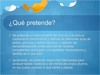 ¿Qué pretende?
Se pretende un acercamiento del alumno a la lectura
mediante el conocimiento y disfrute de diferentes tipos de
textos, géneros y estilos literarios, y obtener las
herramientas suficientes para formar lectores
competentes que logren una acertada interpretación y
sentido de lo que leen.
Igualmente, se pretende desarrollar habilidades para
producir textos creativos y de interés del propio alumno,
en los cuales exprese lo que siente y piensa.
 