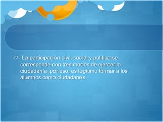 La participación civil, social y política se
corresponde con tres modos de ejercer la
ciudadanía por eso, es legítimo formar a los
alumnos como ciudadanos.
 