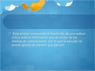 Este ámbito comprende el desarrollo de una actitud
crítica ante la información que se recibe de los
medios de comunicación, por lo que la escuela no
puede ignorar el impacto que ejercen.
 